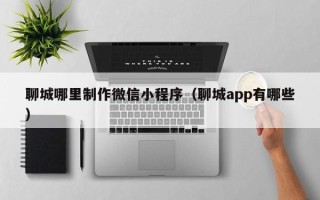 菏泽聊城哪里制作微信小程序（聊城app有哪些）