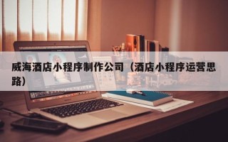 菏泽威海酒店小程序制作公司（酒店小程序运营思路）